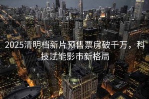 2025清明檔新片預售票房破千萬(wàn)，科技賦能影市新格局