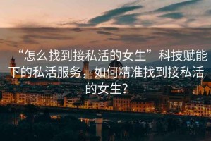 “怎么找到接私活的女生”科技賦能下的私活服務(wù)，如何精準找到接私活的女生？