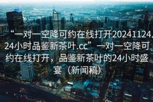 “一對一空降可約在線(xiàn)打開(kāi)20241124.24小時(shí)品鑒新茶葉.cc”一對一空降可約在線(xiàn)打開(kāi)，品鑒新茶葉的24小時(shí)盛宴（新聞稿）
