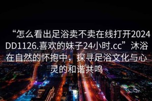 “怎么看出足浴賣(mài)不賣(mài)在線(xiàn)打開(kāi)2024DD1126.喜歡的妹子24小時(shí).cc”沐浴在自然的懷抱中，探尋足浴文化與心靈的和諧共鳴
