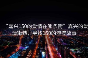 “嘉興150的愛(ài)情在哪條街”嘉興的愛(ài)情街巷，尋找150的浪漫故事