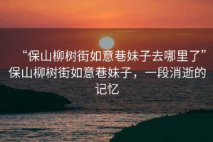 “保山柳樹(shù)街如意巷妹子去哪里了”保山柳樹(shù)街如意巷妹子，一段消逝的記憶