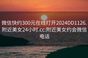 微信快約300元在線(xiàn)打開(kāi)2024DD1126.附近美女24小時(shí).cc:附近美女約會(huì )微信電話(huà)