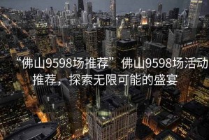 “佛山9598場(chǎng)推薦”佛山9598場(chǎng)活動(dòng)推薦，探索無(wú)限可能的盛宴
