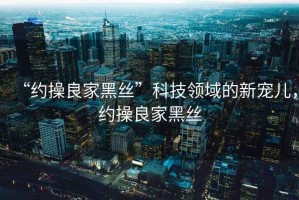 “約操良家黑絲”科技領(lǐng)域的新寵兒，約操良家黑絲