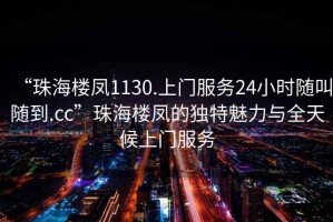“珠海樓鳳1130.上門(mén)服務(wù)24小時(shí)隨叫隨到.cc”珠海樓鳳的獨特魅力與全天候上門(mén)服務(wù)
