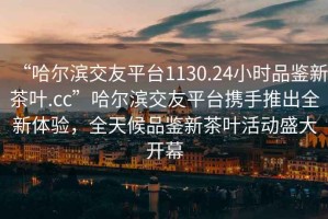 “哈爾濱交友平臺1130.24小時(shí)品鑒新茶葉.cc”哈爾濱交友平臺攜手推出全新體驗，全天候品鑒新茶葉活動(dòng)盛大開(kāi)幕