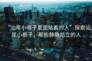 “汕尾小巷子里面站著(zhù)的人”探索汕尾小巷子，那些靜靜站立的人