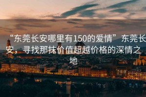“東莞長(cháng)安哪里有150的愛(ài)情”東莞長(cháng)安，尋找那抹價(jià)值超越價(jià)格的深情之地