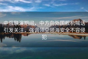 中俄聯(lián)演期間，中方向外國艦機喊話(huà)引發(fā)關(guān)注，強調領(lǐng)空領(lǐng)海安全不容侵犯