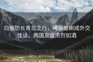 白俄防長(cháng)青島之行，啤酒蛤蜊成外交佳話(huà)，兩國友誼濃烈如酒