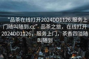 “品茶在線(xiàn)打開(kāi)2024DD1126.服務(wù)上門(mén)隨叫隨到.cc”品茶之旅，在線(xiàn)打開(kāi)2024DD1126，服務(wù)上門(mén)，茶香四溢隨叫隨到