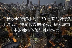 “長(cháng)沙400元3小時(shí)1130.喜歡的妹子24小時(shí).cc”揭秘長(cháng)沙的秘密，探索城市中的獨特體驗與獨特魅力