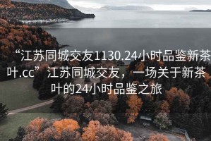 “江蘇同城交友1130.24小時(shí)品鑒新茶葉.cc”江蘇同城交友，一場(chǎng)關(guān)于新茶葉的24小時(shí)品鑒之旅
