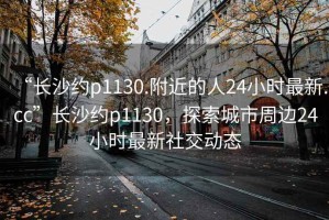 “長(cháng)沙約p1130.附近的人24小時(shí)最新.cc”長(cháng)沙約p1130，探索城市周邊24小時(shí)最新社交動(dòng)態(tài)