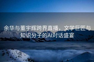 余華與董宇輝跨界直播，文學(xué)巨匠與知識分子的AI對話(huà)盛宴