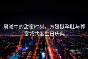 晨曦中的甜蜜時(shí)刻，方媛挺孕肚與郭富城共度生日慶典