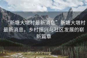 “新塘大墩村最新消息”新塘大墩村最新消息，鄉村振興與社區發(fā)展的嶄新篇章
