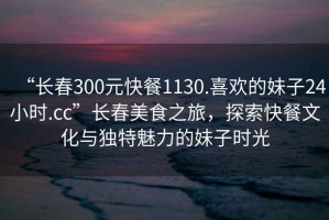 “長(cháng)春300元快餐1130.喜歡的妹子24小時(shí).cc”長(cháng)春美食之旅，探索快餐文化與獨特魅力的妹子時(shí)光