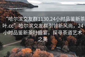 “哈爾濱交友群1130.24小時(shí)品鑒新茶葉.cc”哈爾濱交友群引領(lǐng)新風(fēng)尚，24小時(shí)品鑒新茶葉盛宴，探尋茶道藝術(shù)之美