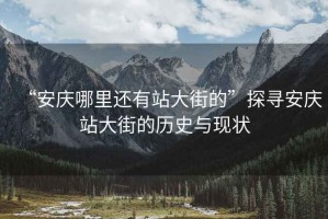 “安慶哪里還有站大街的”探尋安慶站大街的歷史與現狀