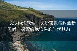 “長(cháng)沙約炮軟件”長(cháng)沙夜色與約會(huì )新風(fēng)尚，探索約炮軟件的時(shí)代魅力