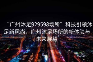 “廣州沐足929598場(chǎng)所”科技引領(lǐng)沐足新風(fēng)尚，廣州沐足場(chǎng)所的新體驗與未來(lái)展望