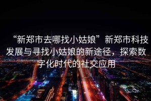“新鄭市去哪找小姑娘”新鄭市科技發(fā)展與尋找小姑娘的新途徑，探索數字化時(shí)代的社交應用