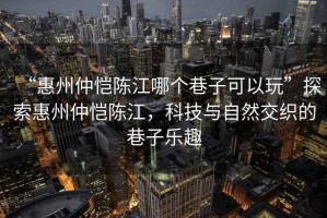 “惠州仲愷陳江哪個(gè)巷子可以玩”探索惠州仲愷陳江，科技與自然交織的巷子樂(lè )趣