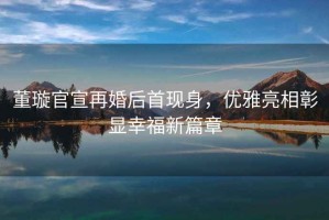 董璇官宣再婚后首現身，優(yōu)雅亮相彰顯幸福新篇章