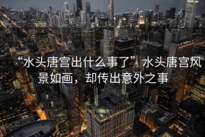 “水頭唐宮出什么事了”水頭唐宮風(fēng)景如畫(huà)，卻傳出意外之事