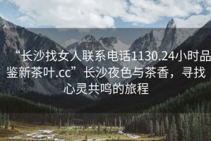 “長(cháng)沙找女人聯(lián)系電話(huà)1130.24小時(shí)品鑒新茶葉.cc”長(cháng)沙夜色與茶香，尋找心靈共鳴的旅程