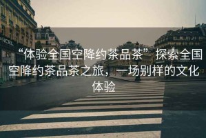 “體驗全國空降約茶品茶”探索全國空降約茶品茶之旅，一場(chǎng)別樣的文化體驗