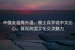 中俄友誼再升溫，俄士兵學(xué)說(shuō)中文比心，展現跨國文化交流魅力