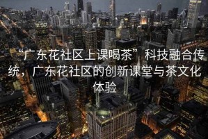 “廣東花社區上課喝茶”科技融合傳統，廣東花社區的創(chuàng  )新課堂與茶文化體驗