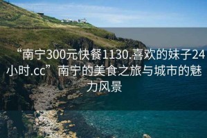 “南寧300元快餐1130.喜歡的妹子24小時(shí).cc”南寧的美食之旅與城市的魅力風(fēng)景
