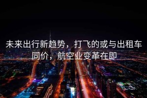 未來(lái)出行新趨勢，打飛的或與出租車(chē)同價(jià)，航空業(yè)變革在即