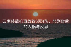 云南裝載機事故致6死4傷，悲劇背后的人禍與反思