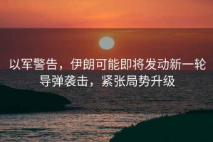 以軍警告，伊朗可能即將發(fā)動(dòng)新一輪導彈襲擊，緊張局勢升級