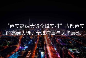 “西安高端大選全城安排”古都西安的高端大選，全城盛事與風(fēng)華展現