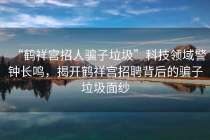 “鶴祥宮招人騙子垃圾”科技領(lǐng)域警鐘長(cháng)鳴，揭開(kāi)鶴祥宮招聘背后的騙子垃圾面紗