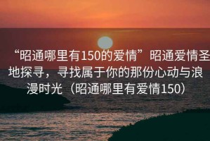 “昭通哪里有150的愛(ài)情”昭通愛(ài)情圣地探尋，尋找屬于你的那份心動(dòng)與浪漫時(shí)光（昭通哪里有愛(ài)情150）