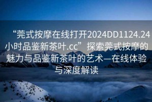 “莞式按摩在線(xiàn)打開(kāi)2024DD1124.24小時(shí)品鑒新茶葉.cc”探索莞式按摩的魅力與品鑒新茶葉的藝術(shù)—在線(xiàn)體驗與深度解讀