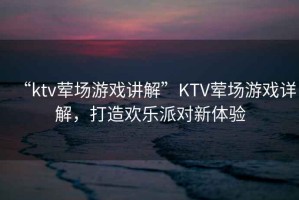 “ktv葷場(chǎng)游戲講解”KTV葷場(chǎng)游戲詳解，打造歡樂(lè )派對新體驗