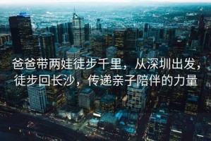 爸爸帶兩娃徒步千里，從深圳出發(fā)，徒步回長(cháng)沙，傳遞親子陪伴的力量