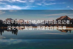 習近平同巴西總統盧拉共同會(huì )見(jiàn)記者，深化中巴友誼，共謀合作新篇章