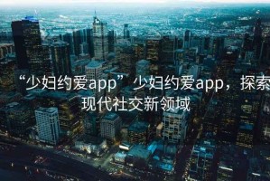 “少婦約愛(ài)app”少婦約愛(ài)app，探索現代社交新領(lǐng)域