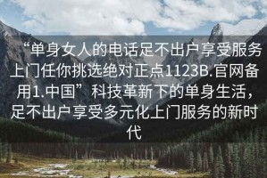 “單身女人的電話(huà)足不出戶(hù)享受服務(wù)上門(mén)任你挑選絕對正點(diǎn)1123B.官網(wǎng)備用1.中國”科技革新下的單身生活，足不出戶(hù)享受多元化上門(mén)服務(wù)的新時(shí)代
