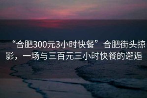“合肥300元3小時(shí)快餐”合肥街頭掠影，一場(chǎng)與三百元三小時(shí)快餐的邂逅