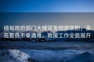 緬甸政府部門(mén)大樓突發(fā)倒塌悲劇，多名官員不幸遇難，救援工作全面展開(kāi)